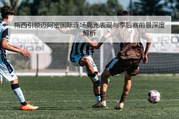 梅西引领迈阿密国际连场高光表现与季后赛前景深度解析