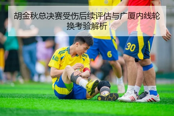 胡金秋总决赛受伤后续评估与广厦内线轮换考验解析